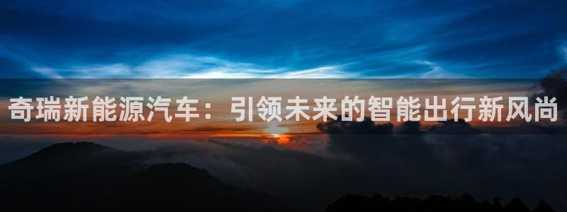 泉州摩根会娱乐有限责任公司管理:奇瑞新能源汽车:引领未来的智